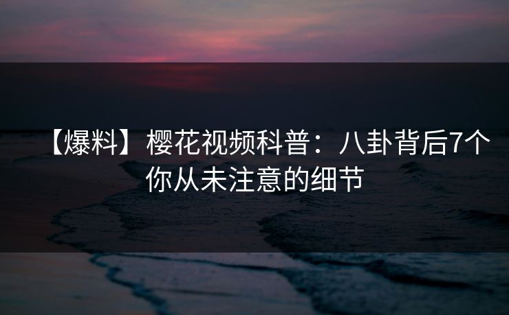 【爆料】樱花视频科普：八卦背后7个你从未注意的细节