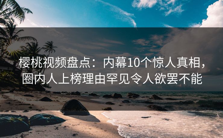 樱桃视频盘点：内幕10个惊人真相，圈内人上榜理由罕见令人欲罢不能