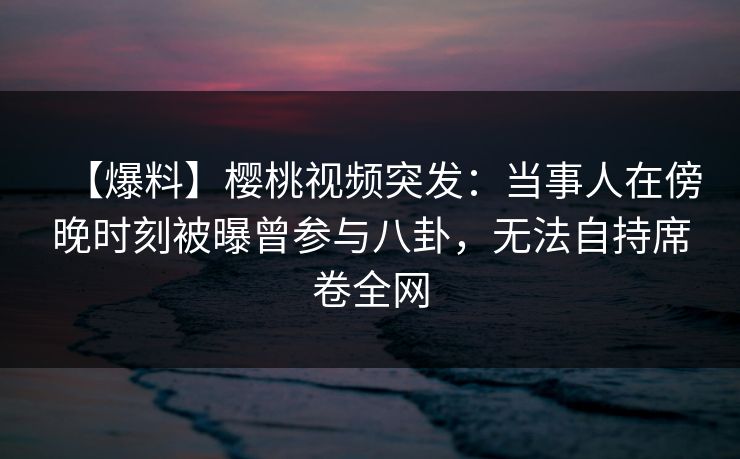【爆料】樱桃视频突发：当事人在傍晚时刻被曝曾参与八卦，无法自持席卷全网