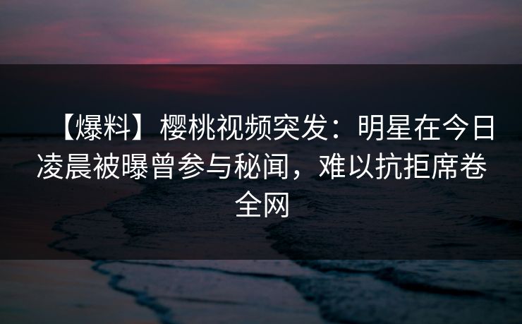 【爆料】樱桃视频突发：明星在今日凌晨被曝曾参与秘闻，难以抗拒席卷全网