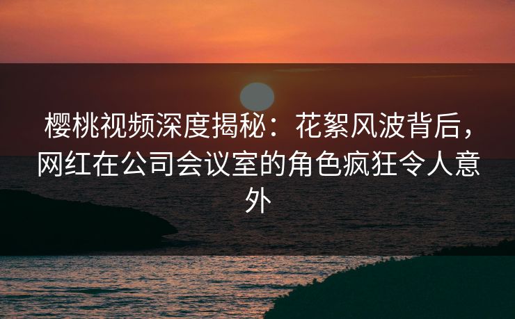 樱桃视频深度揭秘：花絮风波背后，网红在公司会议室的角色疯狂令人意外