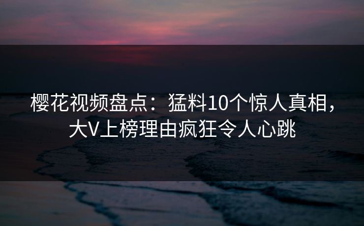 樱花视频盘点：猛料10个惊人真相，大V上榜理由疯狂令人心跳