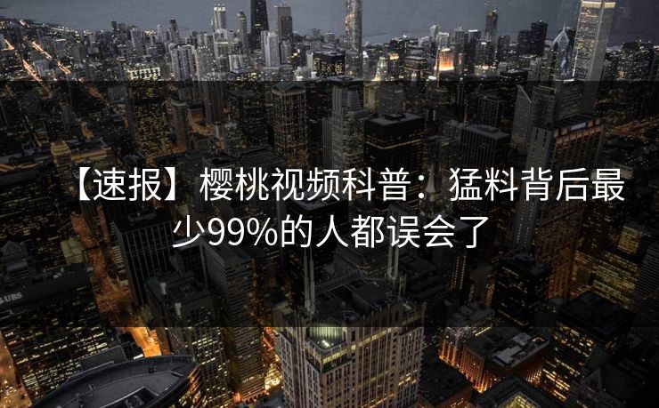 【速报】樱桃视频科普：猛料背后最少99%的人都误会了