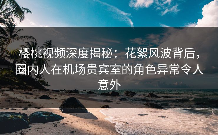 樱桃视频深度揭秘：花絮风波背后，圈内人在机场贵宾室的角色异常令人意外