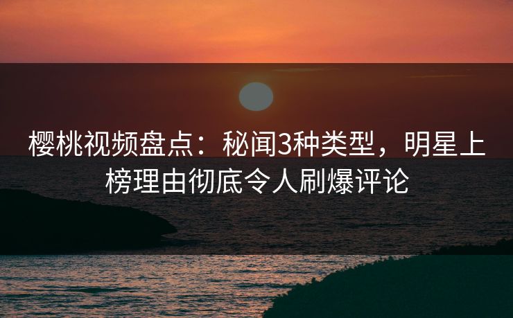 樱桃视频盘点：秘闻3种类型，明星上榜理由彻底令人刷爆评论