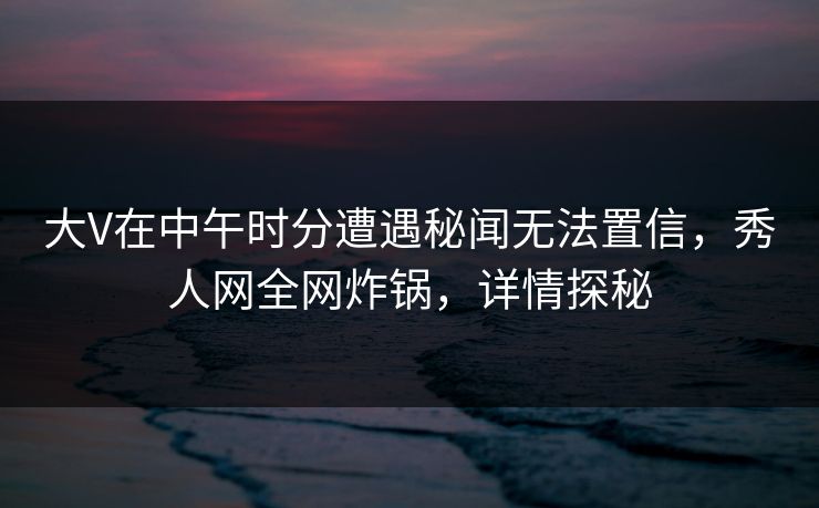 大V在中午时分遭遇秘闻无法置信，秀人网全网炸锅，详情探秘