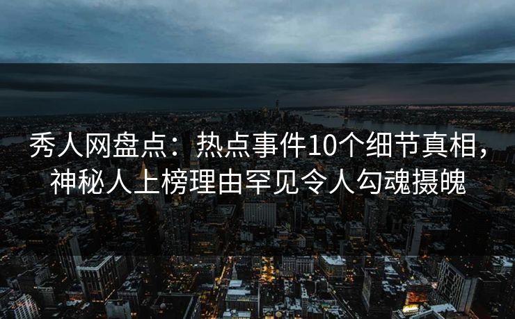 秀人网盘点：热点事件10个细节真相，神秘人上榜理由罕见令人勾魂摄魄