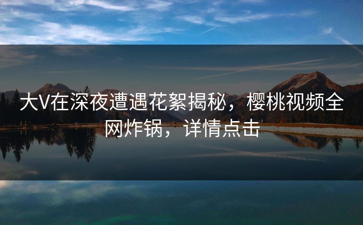 大V在深夜遭遇花絮揭秘，樱桃视频全网炸锅，详情点击