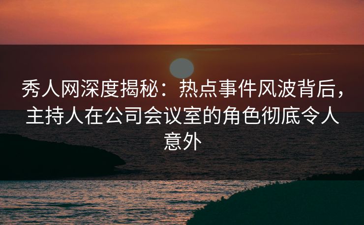秀人网深度揭秘：热点事件风波背后，主持人在公司会议室的角色彻底令人意外