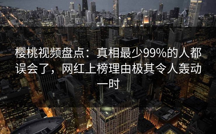樱桃视频盘点：真相最少99%的人都误会了，网红上榜理由极其令人轰动一时