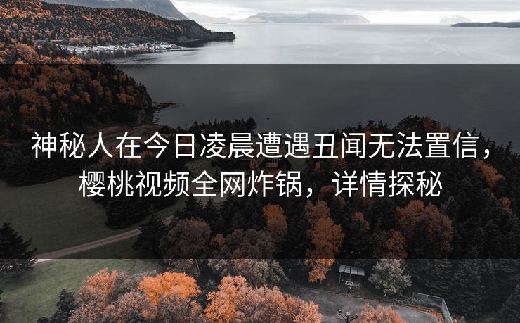 神秘人在今日凌晨遭遇丑闻无法置信，樱桃视频全网炸锅，详情探秘
