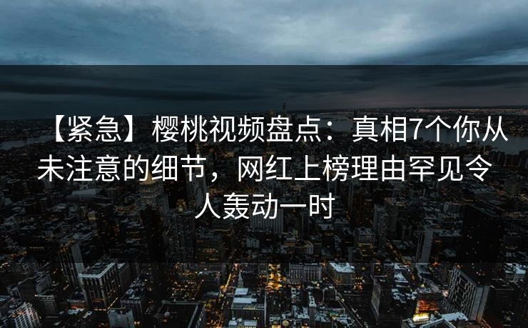 【紧急】樱桃视频盘点：真相7个你从未注意的细节，网红上榜理由罕见令人轰动一时