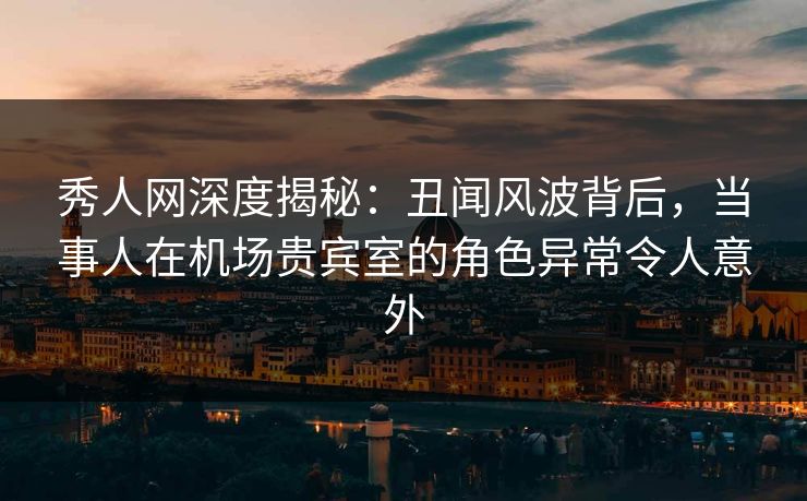 秀人网深度揭秘：丑闻风波背后，当事人在机场贵宾室的角色异常令人意外