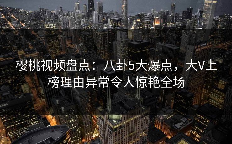 樱桃视频盘点：八卦5大爆点，大V上榜理由异常令人惊艳全场