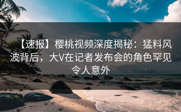 【速报】樱桃视频深度揭秘：猛料风波背后，大V在记者发布会的角色罕见令人意外