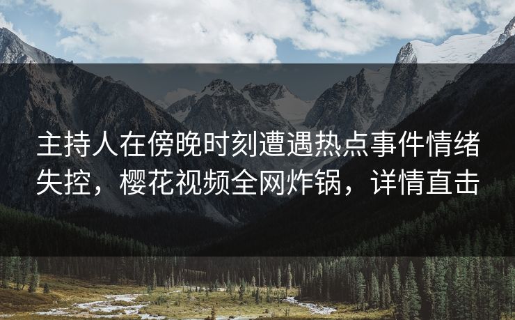 主持人在傍晚时刻遭遇热点事件情绪失控，樱花视频全网炸锅，详情直击