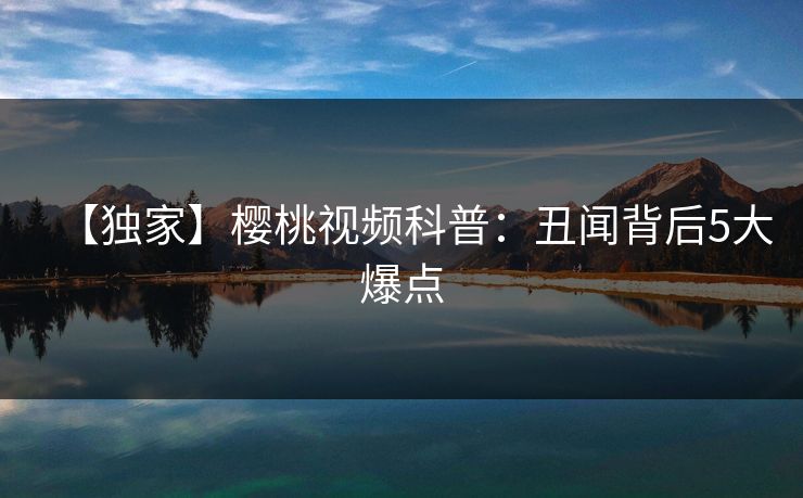 【独家】樱桃视频科普：丑闻背后5大爆点