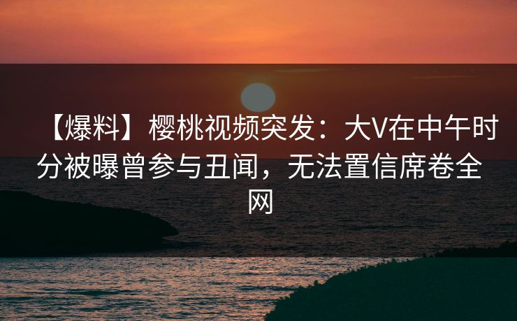 【爆料】樱桃视频突发：大V在中午时分被曝曾参与丑闻，无法置信席卷全网