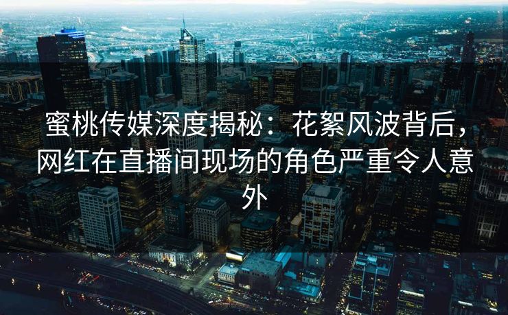 蜜桃传媒深度揭秘：花絮风波背后，网红在直播间现场的角色严重令人意外