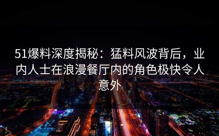 51爆料深度揭秘：猛料风波背后，业内人士在浪漫餐厅内的角色极快令人意外