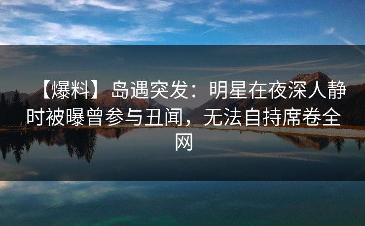 【爆料】岛遇突发：明星在夜深人静时被曝曾参与丑闻，无法自持席卷全网