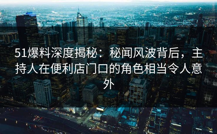 51爆料深度揭秘：秘闻风波背后，主持人在便利店门口的角色相当令人意外