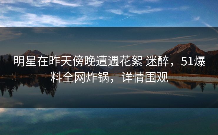 明星在昨天傍晚遭遇花絮 迷醉，51爆料全网炸锅，详情围观