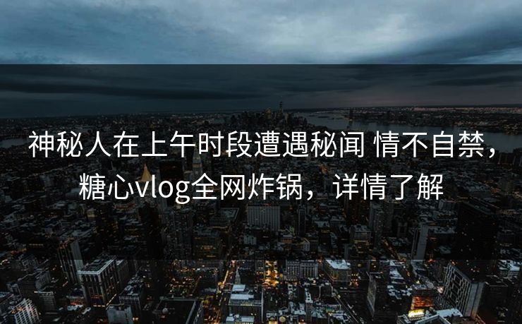 神秘人在上午时段遭遇秘闻 情不自禁，糖心vlog全网炸锅，详情了解