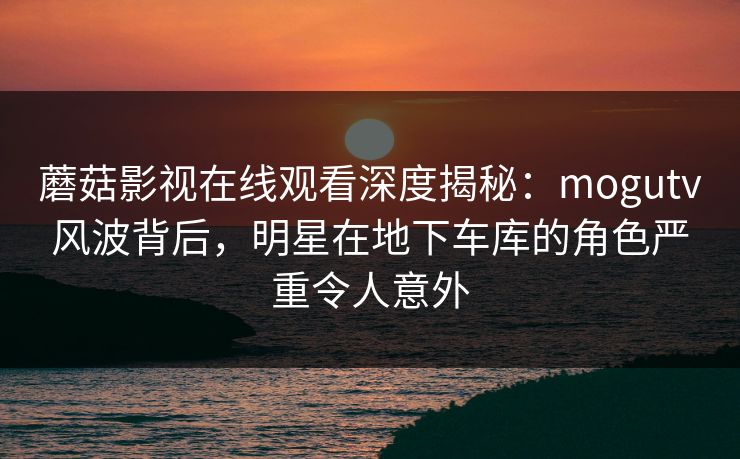 蘑菇影视在线观看深度揭秘：mogutv风波背后，明星在地下车库的角色严重令人意外