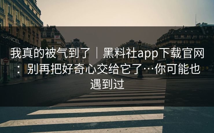 我真的被气到了｜黑料社app下载官网：别再把好奇心交给它了…你可能也遇到过