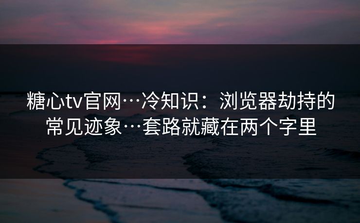 糖心tv官网…冷知识：浏览器劫持的常见迹象…套路就藏在两个字里