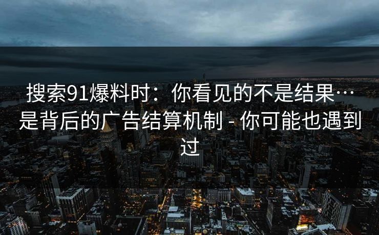 搜索91爆料时：你看见的不是结果…是背后的广告结算机制 - 你可能也遇到过