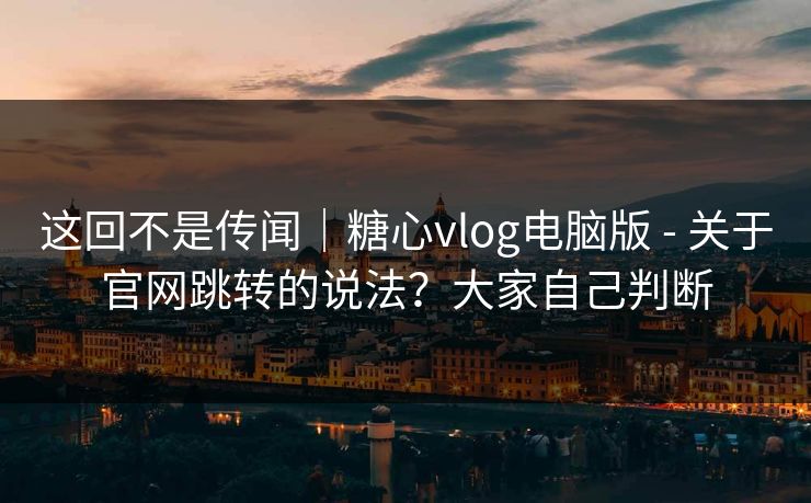 这回不是传闻｜糖心vlog电脑版 - 关于官网跳转的说法？大家自己判断