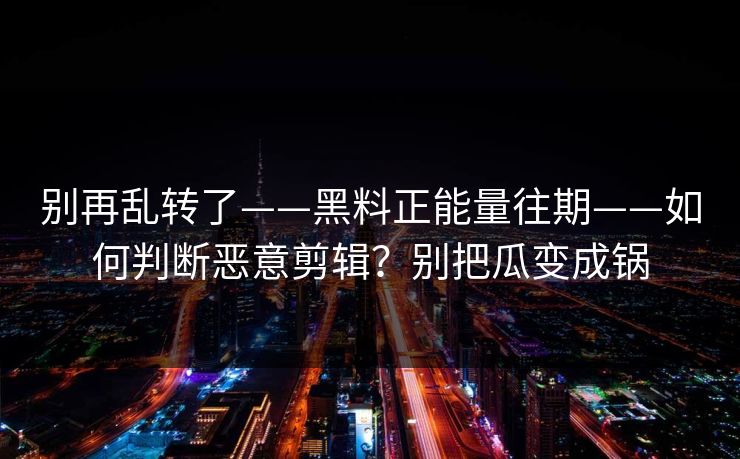别再乱转了——黑料正能量往期——如何判断恶意剪辑？别把瓜变成锅