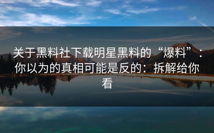 关于黑料社下载明星黑料的“爆料”：你以为的真相可能是反的：拆解给你看