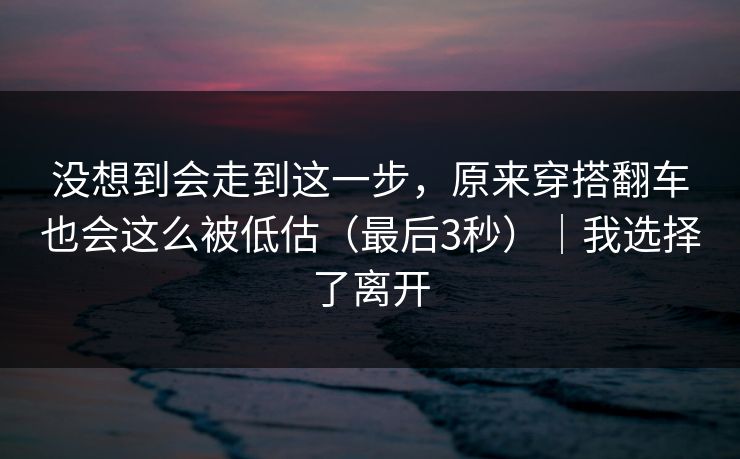 没想到会走到这一步，原来穿搭翻车也会这么被低估（最后3秒）｜我选择了离开