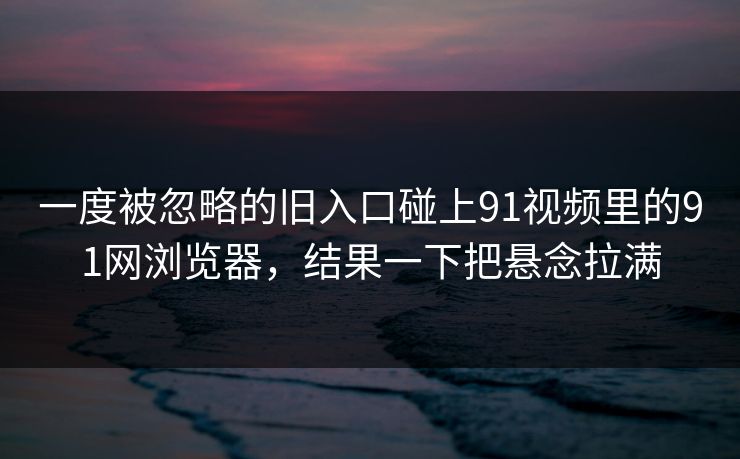 一度被忽略的旧入口碰上91视频里的91网浏览器，结果一下把悬念拉满