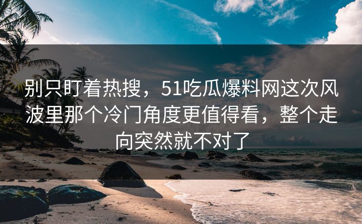 别只盯着热搜，51吃瓜爆料网这次风波里那个冷门角度更值得看，整个走向突然就不对了
