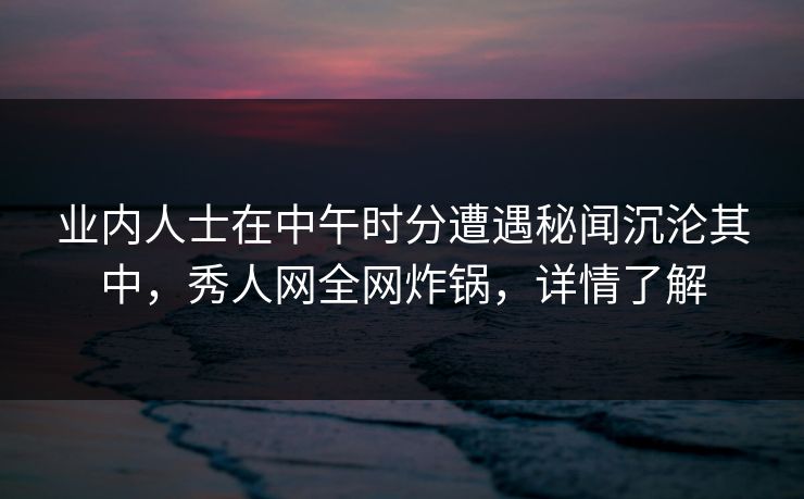 业内人士在中午时分遭遇秘闻沉沦其中，秀人网全网炸锅，详情了解
