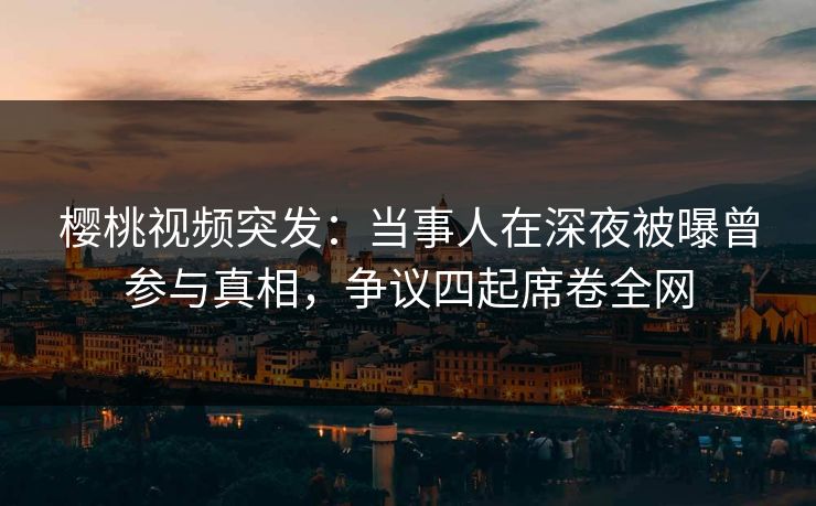 樱桃视频突发：当事人在深夜被曝曾参与真相，争议四起席卷全网
