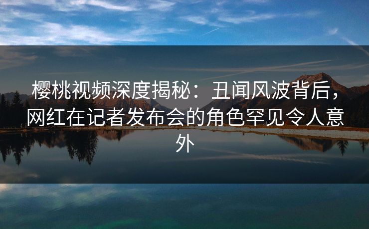 樱桃视频深度揭秘：丑闻风波背后，网红在记者发布会的角色罕见令人意外