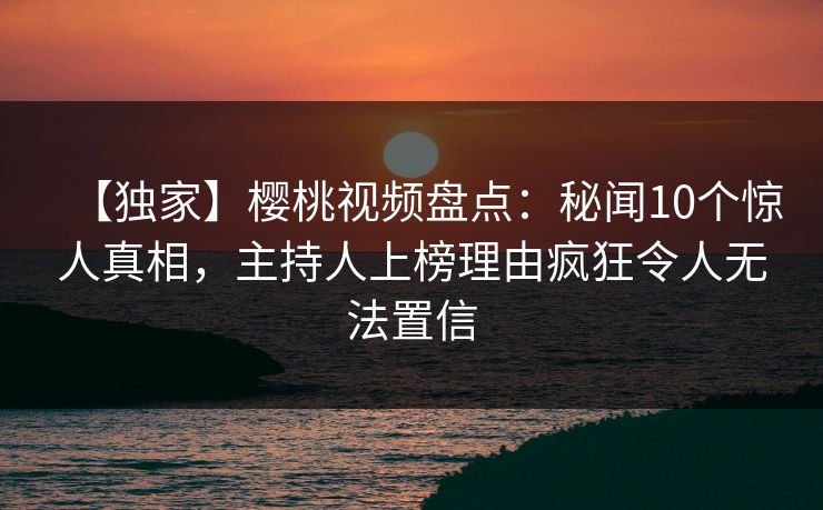 【独家】樱桃视频盘点：秘闻10个惊人真相，主持人上榜理由疯狂令人无法置信