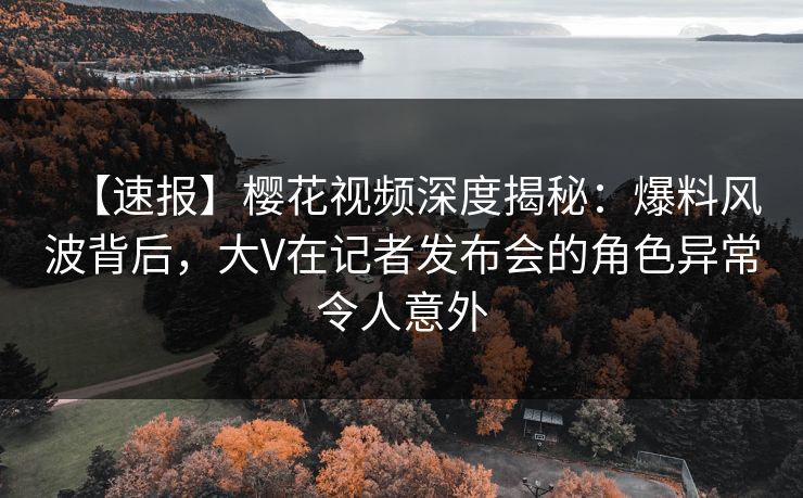 【速报】樱花视频深度揭秘：爆料风波背后，大V在记者发布会的角色异常令人意外