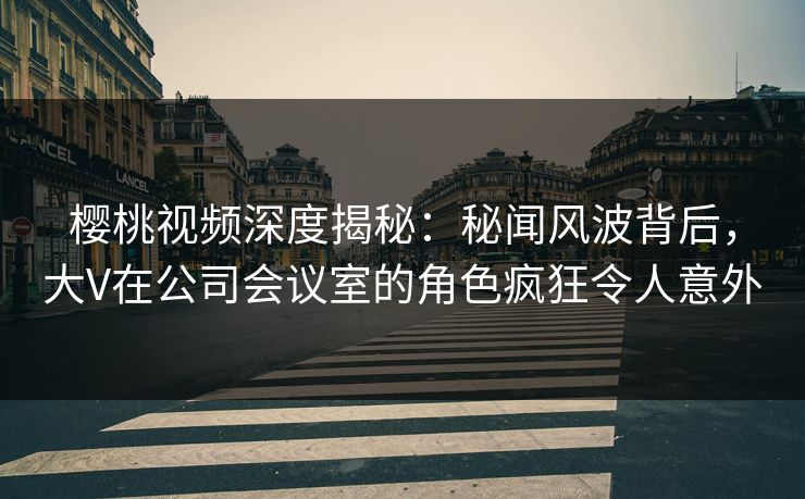 樱桃视频深度揭秘：秘闻风波背后，大V在公司会议室的角色疯狂令人意外
