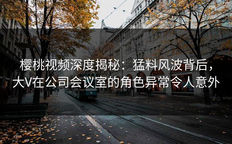樱桃视频深度揭秘：猛料风波背后，大V在公司会议室的角色异常令人意外
