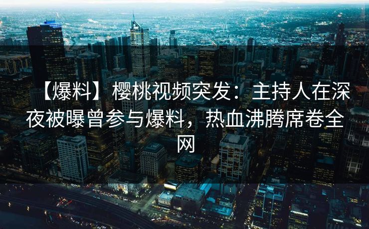 【爆料】樱桃视频突发：主持人在深夜被曝曾参与爆料，热血沸腾席卷全网