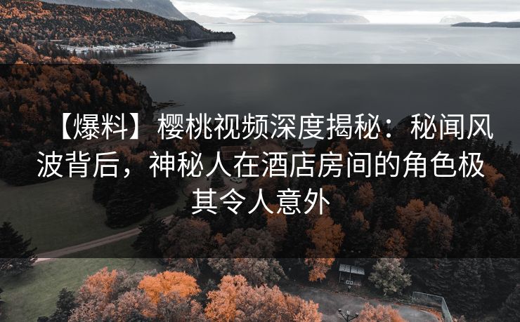 【爆料】樱桃视频深度揭秘：秘闻风波背后，神秘人在酒店房间的角色极其令人意外