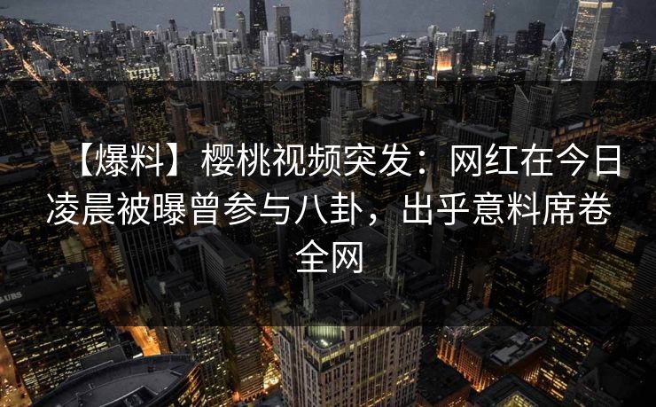【爆料】樱桃视频突发：网红在今日凌晨被曝曾参与八卦，出乎意料席卷全网