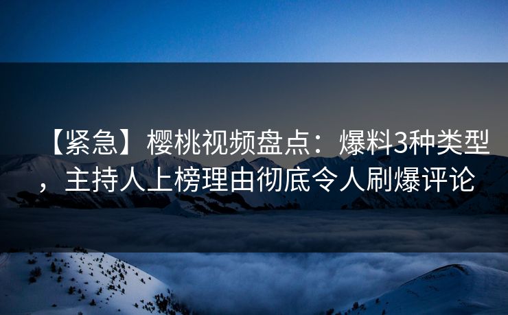 【紧急】樱桃视频盘点：爆料3种类型，主持人上榜理由彻底令人刷爆评论