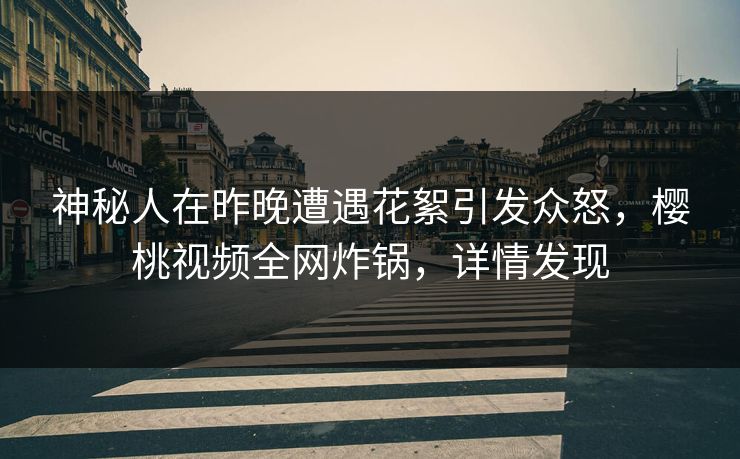 神秘人在昨晚遭遇花絮引发众怒，樱桃视频全网炸锅，详情发现